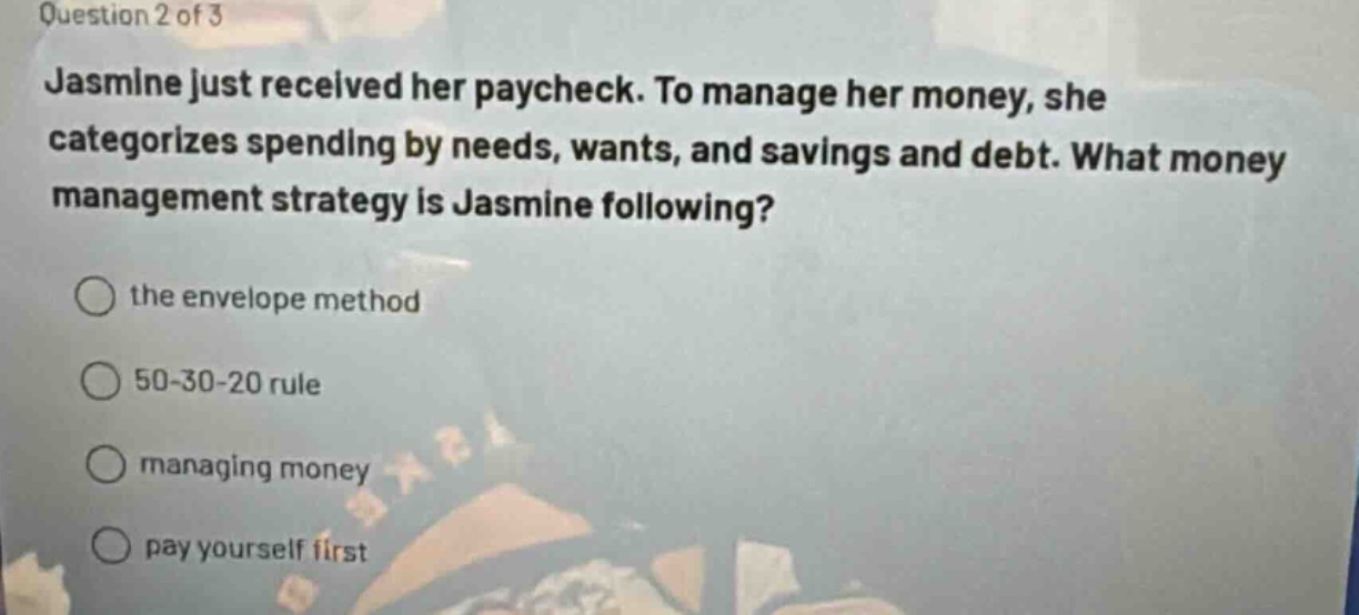 question 2 of 3\njasmine just received her paycheck. to manage her money, she categorizes spending by needs, wants, and savings and debt. what money management strategy is jasmine following?\n○ the envelope method\n○ 50 - 30 - 20 rule\n○ managing money\n○ pay yourself first