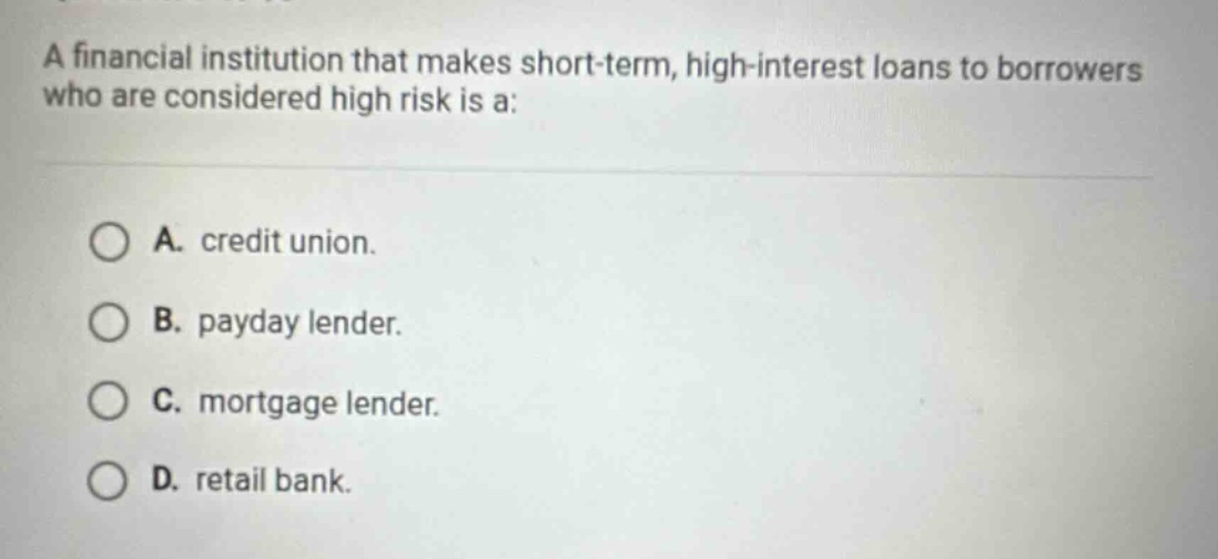a financial institution that makes short - term, high - interest loans to borrowers who are considered high risk is a:\n\na. credit union.\nb. payday lender.\nc. mortgage lender.\nd. retail bank.