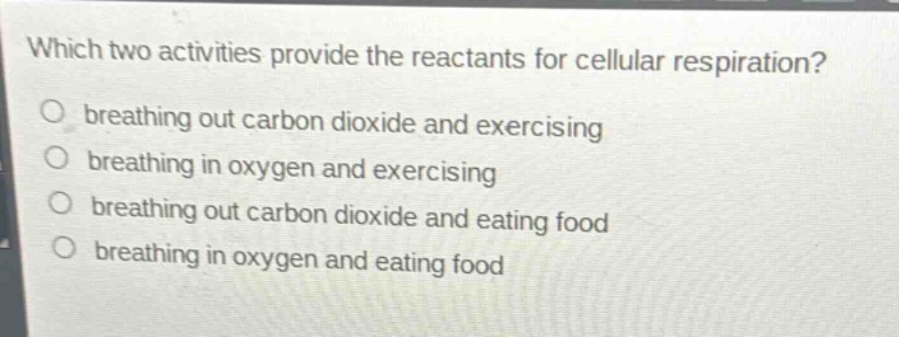which two activities provide the reactants for cellular respiration?\nbreathing out carbon dioxide and exercising\nbreathing in oxygen and exercising\nbreathing out carbon dioxide and eating food\nbreathing in oxygen and eating food