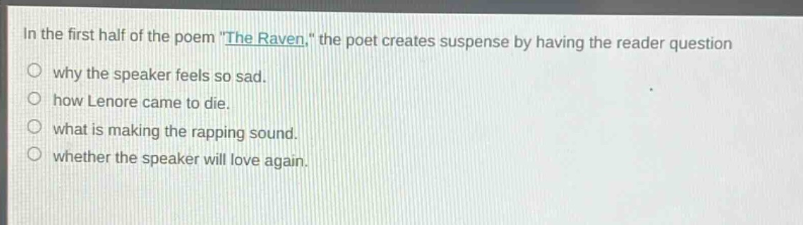 in the first half of the poem \the raven,\ the poet creates suspense by having the reader question\nwhy the speaker feels so sad.\nhow lenore came to die.\nwhat is making the rapping sound.\nwhether the speaker will love again.