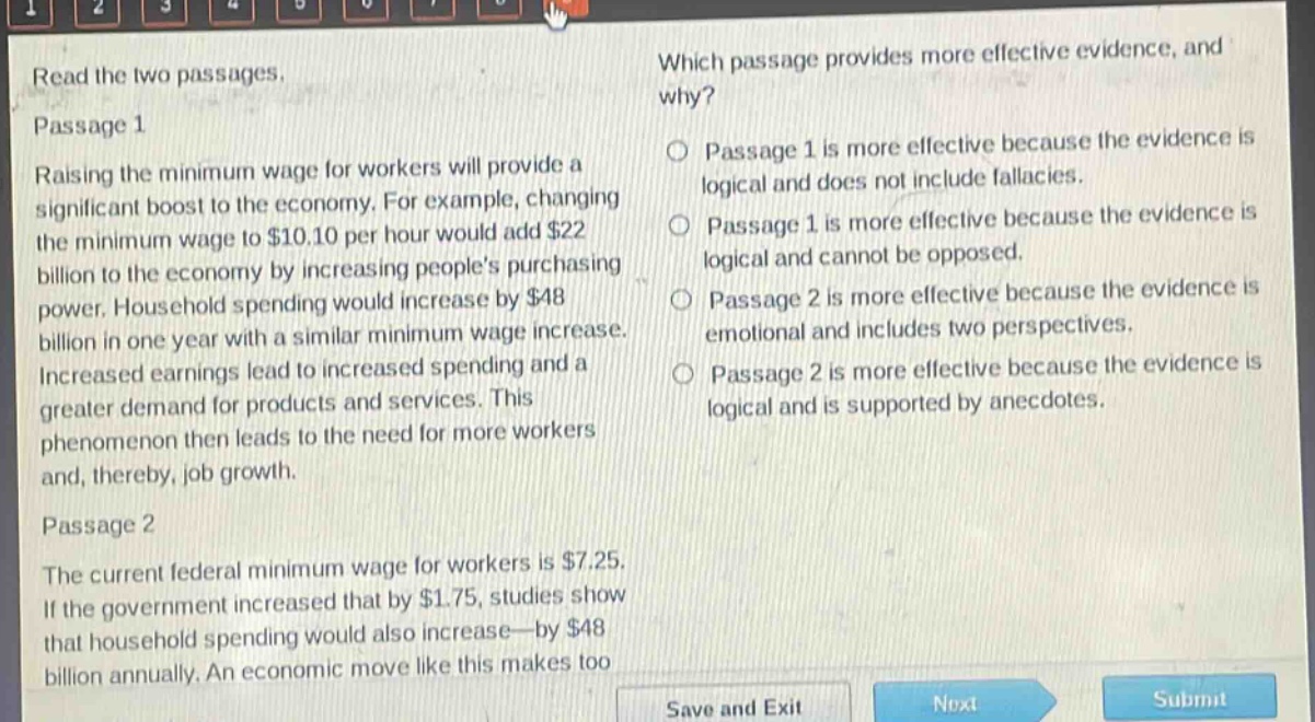 read the two passages.\npassage 1\nraising the minimum wage for workers will provide a significant boost to the economy. for example, changing the minimum wage to $10.10 per hour would add $22 billion to the economy by increasing peoples purchasing power. household spending would increase by $48 billion in one year with a similar minimum - wage increase. increased earnings lead to increased spending and a greater demand for products and services. this phenomenon then leads to the need for more workers and, thereby, job growth.\npassage 2\nthe current federal minimum wage for workers is $7.25. if the government increased that by $1.75, studies show that household spending would also increase—by $48 billion annually. an economic move like this makes too\nwhich passage provides more effective evidence, and why?\npassage 1 is more effective because the evidence is logical and does not include fallacies.\npassage 1 is more effective because the evidence is logical and cannot be opposed.\npassage 2 is more effective because the evidence is emotional and includes two perspectives.\npassage 2 is more effective because the evidence is logical and is supported by anecdotes.