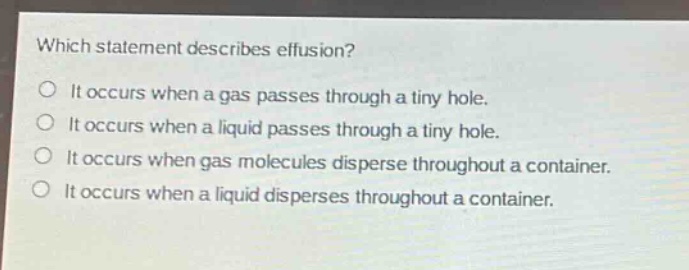 which statement describes effusion?\nit occurs when a gas passes through a tiny hole.\nit occurs when a liquid passes through a tiny hole.\nit occurs when gas molecules disperse throughout a container.\nit occurs when a liquid disperses throughout a container.