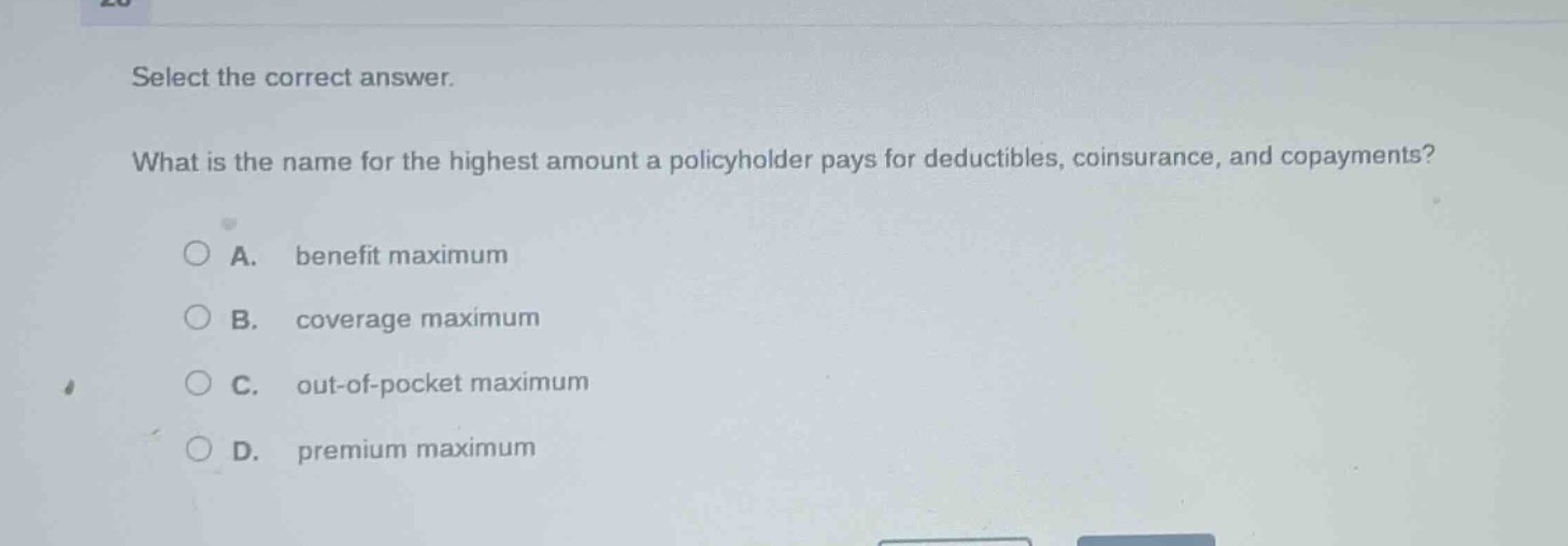 select the correct answer.\nwhat is the name for the highest amount a policyholder pays for deductibles, coinsurance, and copayments?\na. benefit maximum\nb. coverage maximum\nc. out - of - pocket maximum\nd. premium maximum