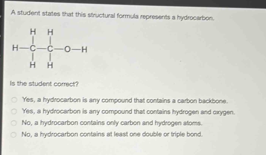 a student states that this structural formula represents a hydrocarbon.\nh h\n| |\nh - c - c - o - h\n| |\nh h\nis the student correct?\nyes, a hydrocarbon is any compound that contains a carbon backbone.\nyes, a hydrocarbon is any compound that contains hydrogen and oxygen.\nno, a hydrocarbon contains only carbon and hydrogen atoms.\nno, a hydrocarbon contains at least one double or triple bond.