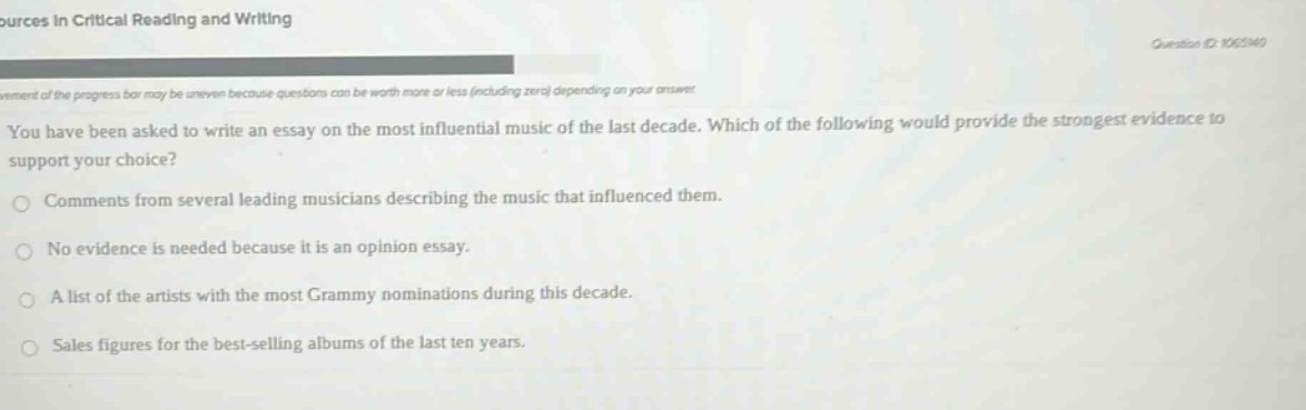you have been asked to write an essay on the most influential music of the last decade. which of the following would provide the strongest evidence to support your choice?\ncomments from several leading musicians describing the music that influenced them.\nno evidence is needed because it is an opinion essay.\na list of the artists with the most grammy nominations during this decade.\nsales figures for the best - selling albums of the last ten years.