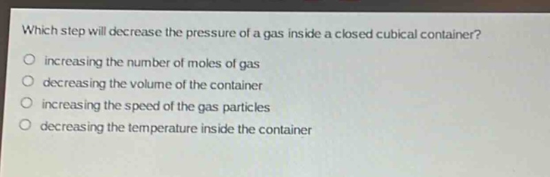 which step will decrease the pressure of a gas inside a closed cubical container?\no increasing the number of moles of gas\no decreasing the volume of the container\no increasing the speed of the gas particles\no decreasing the temperature inside the container