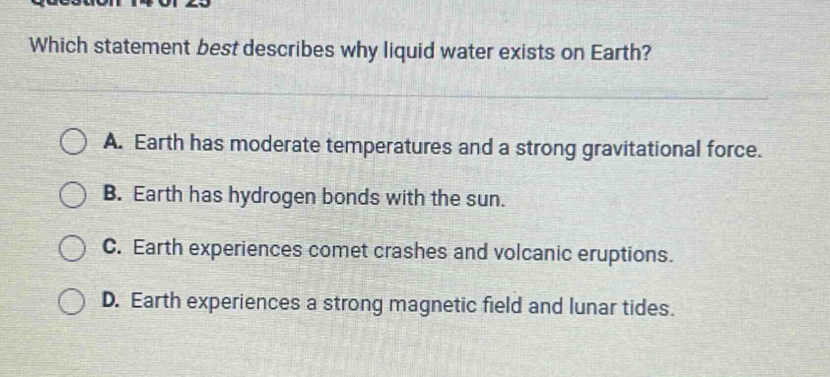 which statement best describes why liquid water exists on earth? a. earth has moderate temperatures and a strong gravitational force. b. earth has hydrogen bonds with the sun. c. earth experiences comet crashes and volcanic eruptions. d. earth experiences a strong magnetic field and lunar tides.