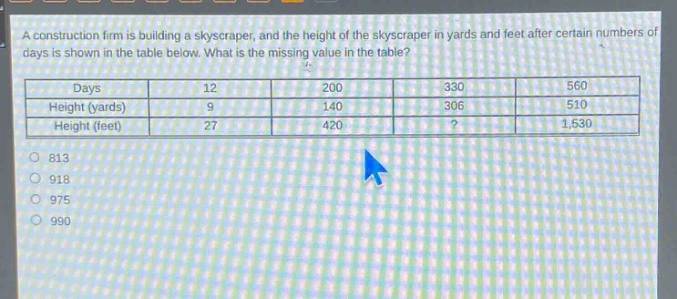 a construction firm is building a skyscraper, and the height of the skyscraper in yards and feet after certain numbers of days is shown in the table below. what is the missing value in the table?\n| days | 12 | 200 | 330 | 560 |\n| height (yards) | 9 | 140 | 306 | 510 |\n| height (feet) | 27 | 420 |? | 1,530 |\n813\n918\n975\n990