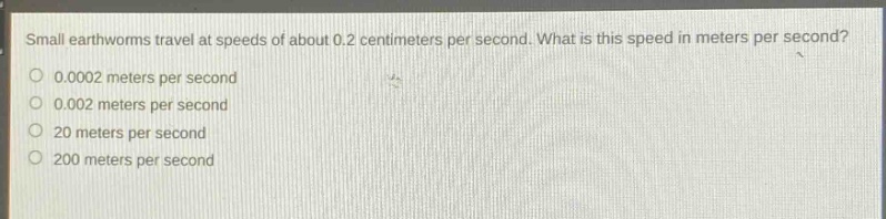small earthworms travel at speeds of about 0.2 centimeters per second. what is this speed in meters per second?\n0.0002 meters per second\n0.002 meters per second\n20 meters per second\n200 meters per second