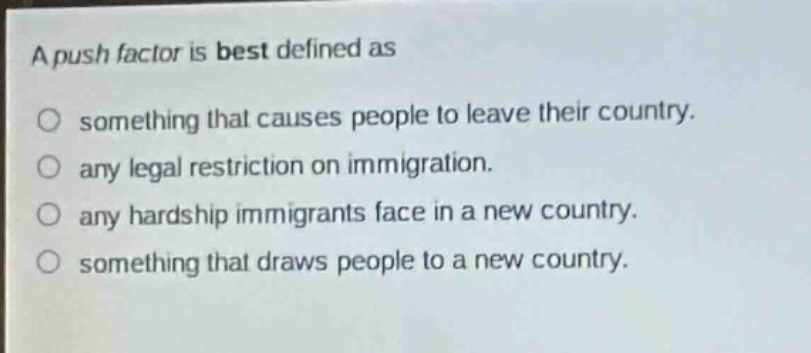 a push factor is best defined as\no something that causes people to leave their country.\no any legal restriction on immigration.\no any hardship immigrants face in a new country.\no something that draws people to a new country.