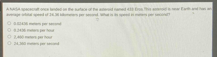 a nasa spacecraft once landed on the surface of the asteroid named 433 eros. this asteroid is near earth and has an average orbital speed of 24.36 kilometers per second. what is its speed in meters per second?\n0.02436 meters per second\n0.2436 meters per hour\n2,460 meters per hour\n24,360 meters per second