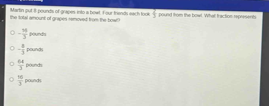 martin put 8 pounds of grapes into a bowl. four friends each took $\frac{2}{3}$ pound from the bowl. what fraction represents the total amount of grapes removed from the bowl?\n- $\frac{16}{3}$ pounds\n- $\frac{8}{3}$ pounds\n- $\frac{64}{3}$ pounds\n- $\frac{16}{3}$ pounds