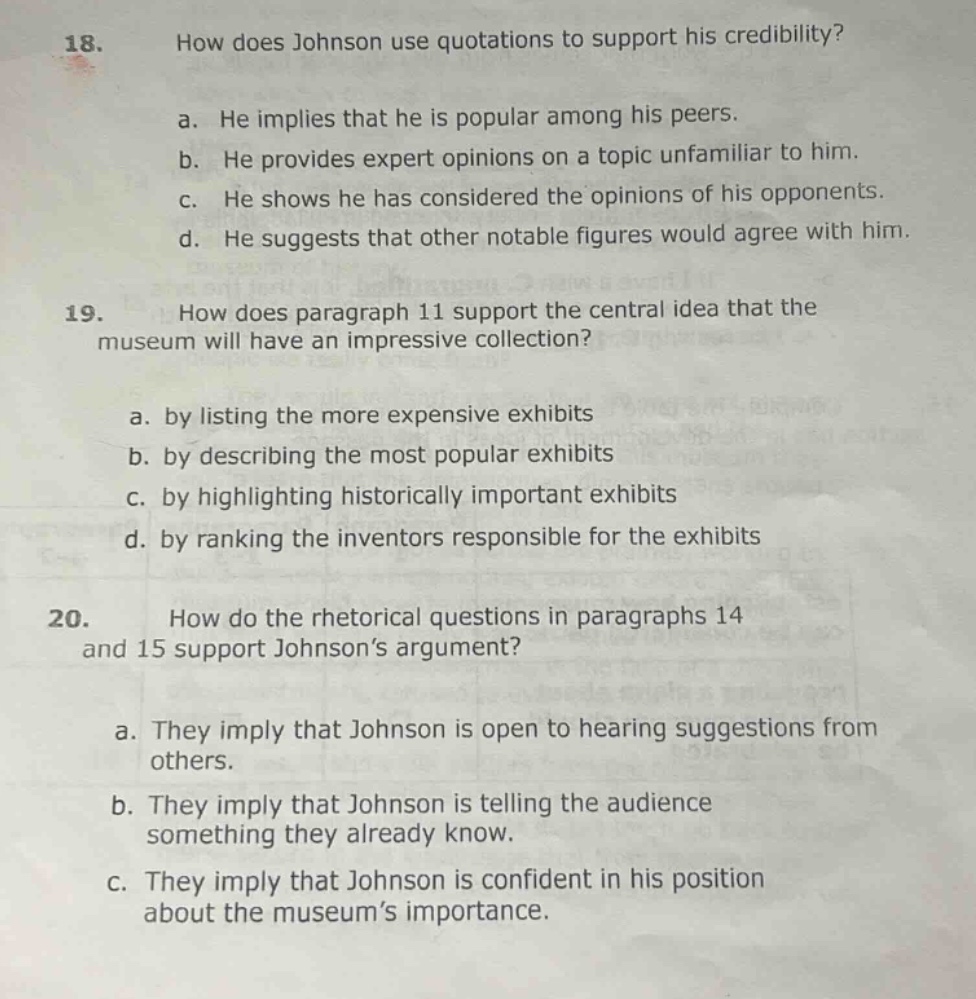 18. how does johnson use quotations to support his credibility?\na. he implies that he is popular among his peers.\nb. he provides expert opinions on a topic unfamiliar to him.\nc. he shows he has considered the opinions of his opponents.\nd. he suggests that other notable figures would agree with him.\n19. how does paragraph 11 support the central idea that the museum will have an impressive collection?\na. by listing the more expensive exhibits\nb. by describing the most popular exhibits\nc. by highlighting historically important exhibits\nd. by ranking the inventors responsible for the exhibits\n20. how do the rhetorical questions in paragraphs 14 and 15 support johnson’s argument?\na. they imply that johnson is open to hearing suggestions from others.\nb. they imply that johnson is telling the audience something they already know.\nc. they imply that johnson is confident in his position about the museum’s importance.