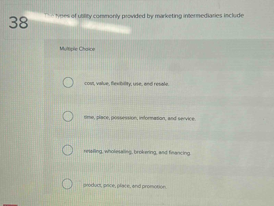 38 the types of utility commonly provided by marketing intermediaries include multiple choice cost, value, flexibility, use, and resale. time, place, possession, information, and service. retailing, wholesaling, brokering, and financing. product, price, place, and promotion.