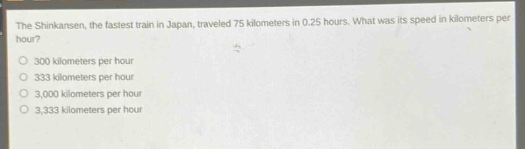 the shinkansen, the fastest train in japan, traveled 75 kilometers in 0.25 hours. what was its speed in kilometers per hour?\n300 kilometers per hour\n333 kilometers per hour\n3,000 kilometers per hour\n3,333 kilometers per hour