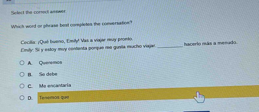 select the correct answer. which word or phrase best completes the conversation? cecilia: ¡qué bueno, emily! vas a viajar muy pronto. emily: sí y estoy muy contenta porque me gusta mucho viajar. __________ hacerlo más a menudo. a. queremos b. se debe c. me encantaría d. tenemos que