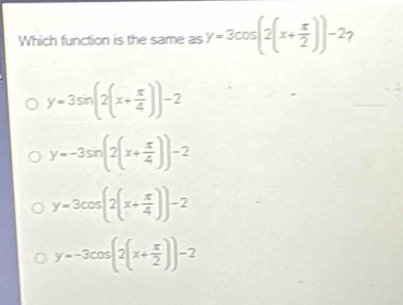 which function is the same as $y = 3cosleft2left(x+\frac{pi}{2}\right)\right-2$?\n$y = 3sinleft2left(x+\frac{pi}{4}\right)\right-2$\n$y=-3sinleft2left(x+\frac{pi}{4}\right)\right-2$\n$y = 3cosleft2left(x+\frac{pi}{4}\right)\right-2$\n$y=-3cosleft2left(x+\frac{pi}{2}\right)\right-2$
