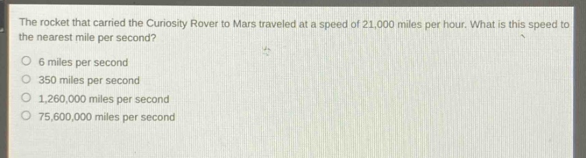 the rocket that carried the curiosity rover to mars traveled at a speed of 21,000 miles per hour. what is this speed to the nearest mile per second?\n6 miles per second\n350 miles per second\n1,260,000 miles per second\n75,600,000 miles per second