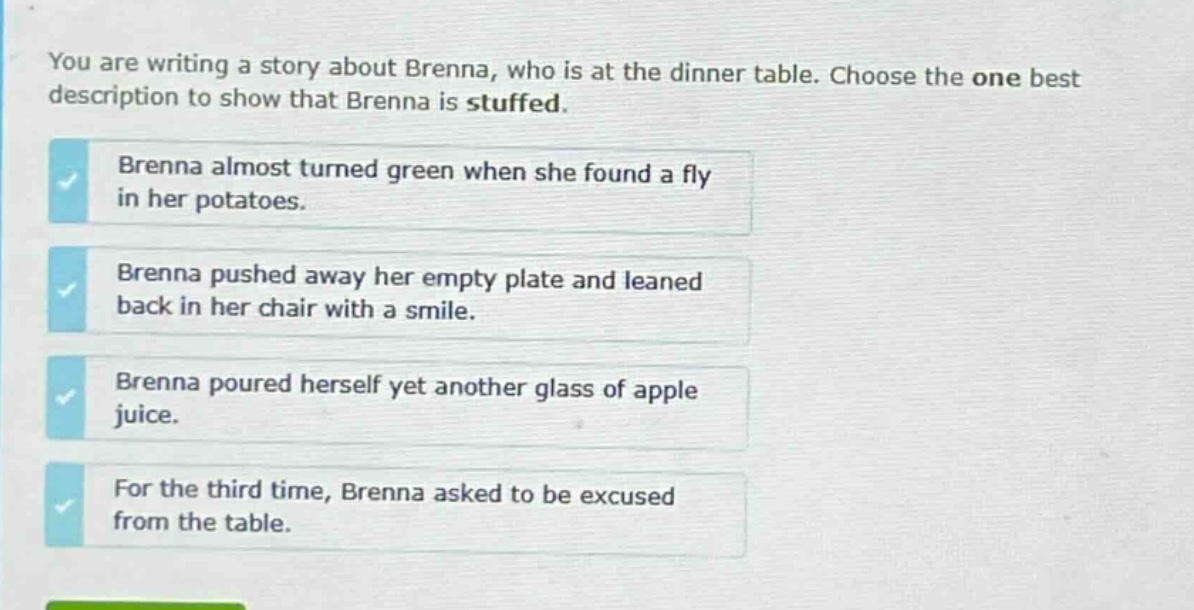 you are writing a story about brenna, who is at the dinner table. choose the one best description to show that brenna is stuffed.\nbrenna almost turned green when she found a fly in her potatoes.\nbrenna pushed away her empty plate and leaned back in her chair with a smile.\nbrenna poured herself yet another glass of apple juice.\nfor the third time, brenna asked to be excused from the table.