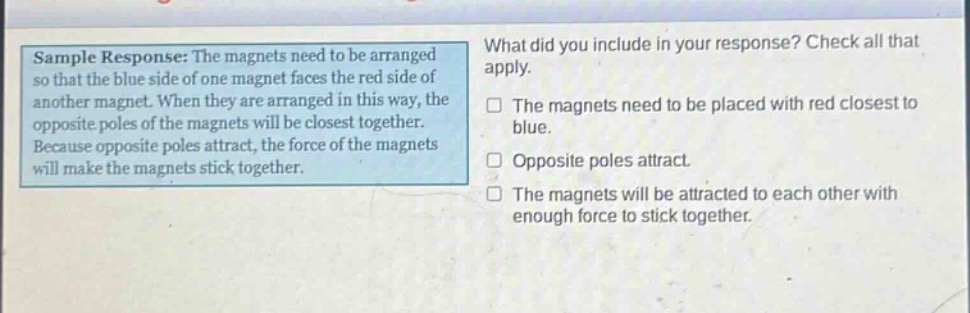 sample response: the magnets need to be arranged so that the blue side of one magnet faces the red side of another magnet. when they are arranged in this way, the opposite poles of the magnets will be closest together. because opposite poles attract, the force of the magnets will make the magnets stick together. what did you include in your response? check all that apply. the magnets need to be placed with red closest to blue. opposite poles attract. the magnets will be attracted to each other with enough force to stick together.