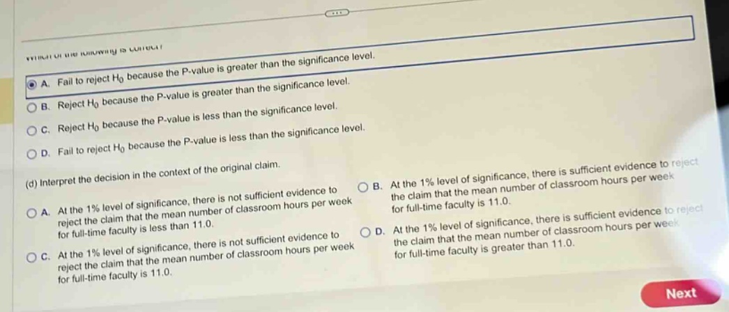 which of the following is correct? a. fail to reject h0 because the p - value is greater than the significance level. b. reject h0 because the p - value is greater than the significance level. c. reject h0 because the p - value is less than the significance level. d. fail to reject h0 because the p - value is less than the significance level. (d) interpret the decision in the context of the original claim. a. at the 1% level of significance, there is not sufficient evidence to reject the claim that the mean number of classroom hours per week for full - time faculty is less than 11.0. b. at the 1% level of significance, there is sufficient evidence to reject the claim that the mean number of classroom hours per week for full - time faculty is 11.0. c. at the 1% level of significance, there is not sufficient evidence to reject the claim that the mean number of classroom hours per week for full - time faculty is 11.0. d. at the 1% level of significance, there is sufficient evidence to reject the claim that the mean number of classroom hours per week for full - time faculty is greater than 11.0.