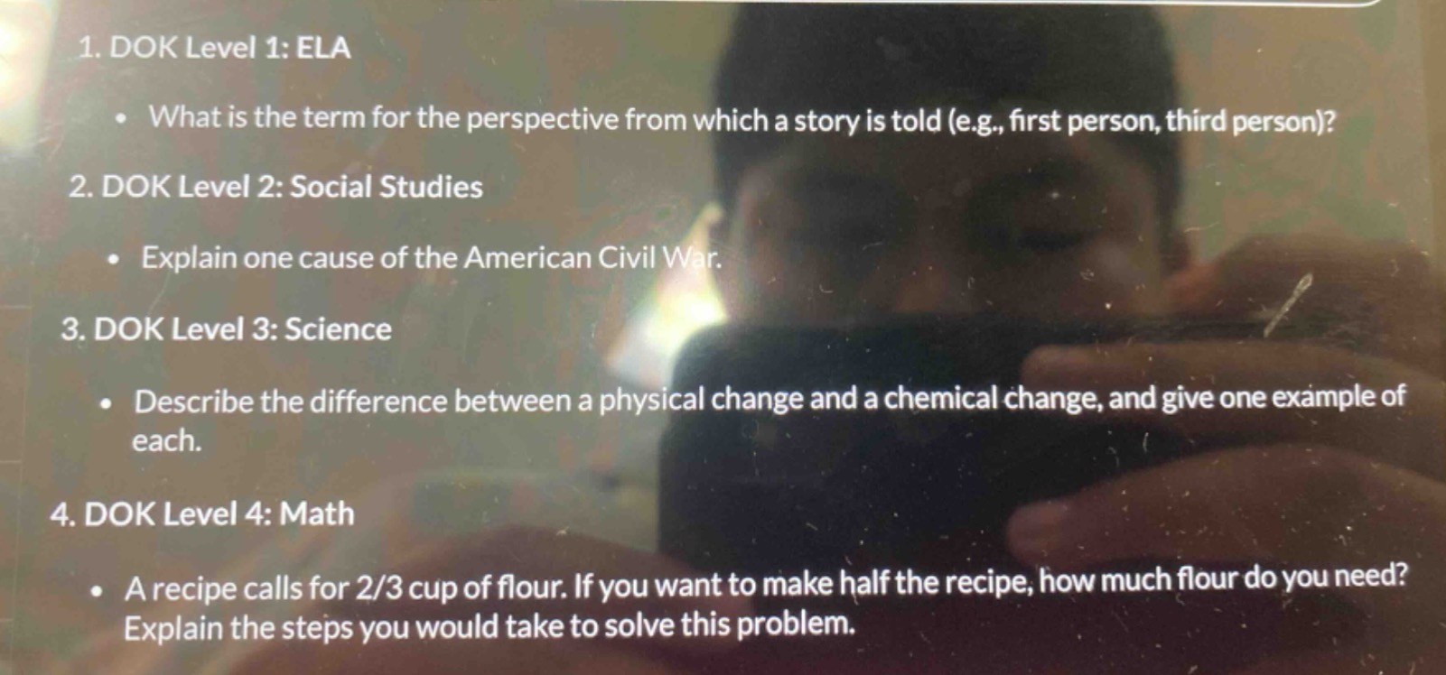 1. dok level 1: ela\n • what is the term for the perspective from which a story is told (e.g., first person, third person)?\n2. dok level 2: social studies\n • explain one cause of the american civil war.\n3. dok level 3: science\n • describe the difference between a physical change and a chemical change, and give one example of each.\n4. dok level 4: math\n • a recipe calls for 2/3 cup of flour. if you want to make half the recipe, how much flour do you need? explain the steps you would take to solve this problem.