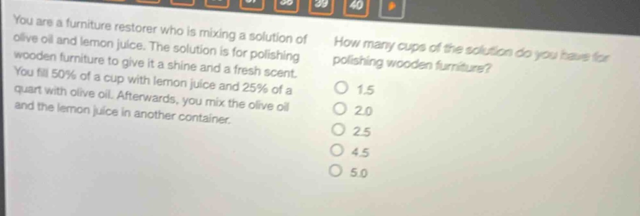 you are a furniture restorer who is mixing a solution of olive oil and lemon juice. the solution is for polishing wooden furniture to give it a shine and a fresh scent. you fill 50% of a cup with lemon juice and 25% of a quart with olive oil. afterwards, you mix the olive oil and the lemon juice in another container. how many cups of the solution do you have for polishing wooden furniture? 1.5 2.0 2.5 4.5 5.0