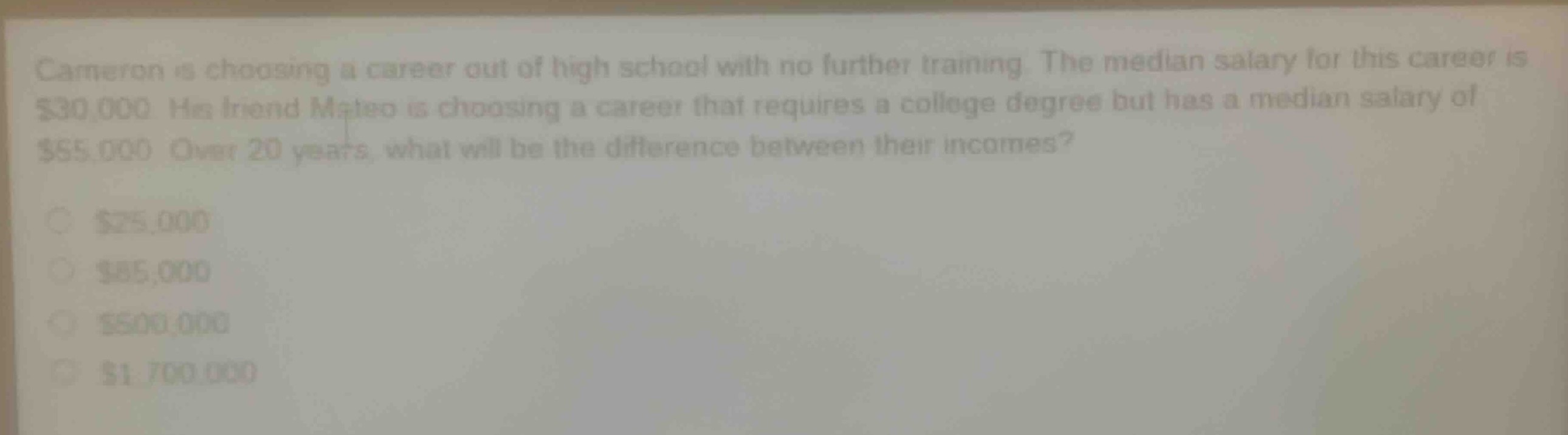 cameron is choosing a career out of high school with no further training. the median salary for this career is $30,000. his friend mateo is choosing a career that requires a college degree but has a median salary of $55,000. over 20 years, what will be the difference between their incomes?\n$25,000\n$85,000\n$500,000\n$1,700,000