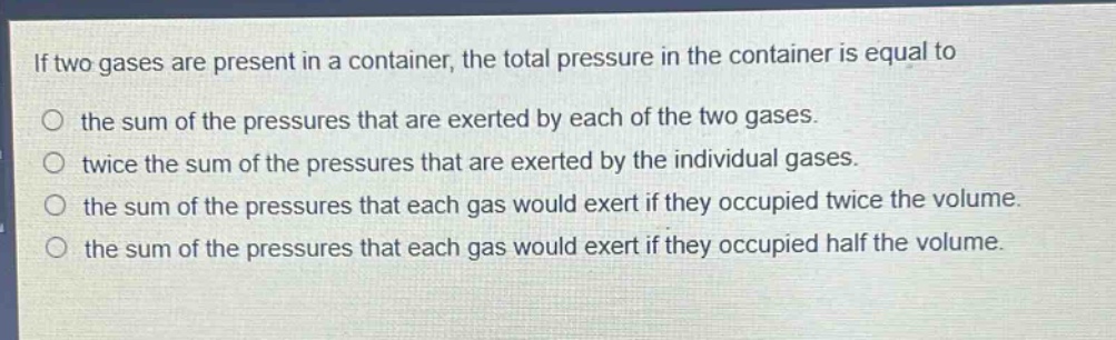 if two gases are present in a container, the total pressure in the container is equal to\no the sum of the pressures that are exerted by each of the two gases.\no twice the sum of the pressures that are exerted by the individual gases.\no the sum of the pressures that each gas would exert if they occupied twice the volume.\no the sum of the pressures that each gas would exert if they occupied half the volume.