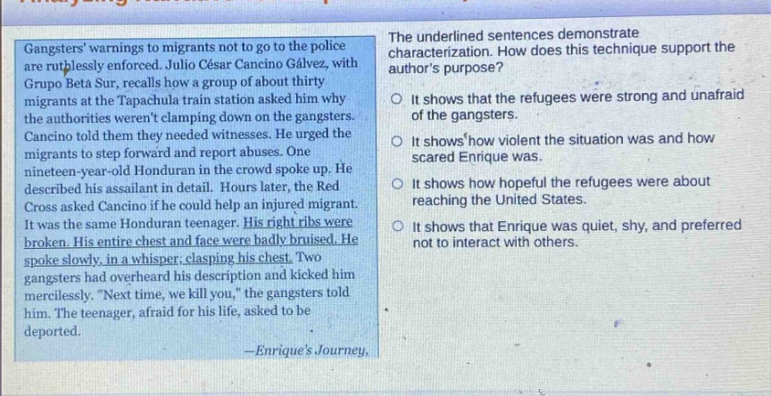 gangsters warnings to migrants not to go to the police are ruthlessly enforced. julio césar cancino gálvez, with grupo beta sur, recalls how a group of about thirty migrants at the tapachula train station asked him why the authorities werent clamping down on the gangsters. cancino told them they needed witnesses. he urged the migrants to step forward and report abuses. one nineteen - year - old honduran in the crowd spoke up. he described his assailant in detail. hours later, the honduran cross asked cancino if he could help an injured migrant. it was the same honduran teenager. his right ribs were broken. his entire chest and face were badly bruised. he spoke slowly, in a whisper, clasping his chest. two gangsters had overheard his description and kicked him mercilessly. “next time, we will kill you,” the gangsters told him. the teenager, afraid for his life, asked to be deported. - enriques journey, the underlined sentences demonstrate characterization. how does this technique support the authors purpose? it shows that the refugees were strong and unafraid of the gangsters. it shows how violent the situation was and how scared enrique was. it shows how hopeful the refugees were about reaching the united states. it shows that enrique was quiet, shy, and preferred not to interact with others.