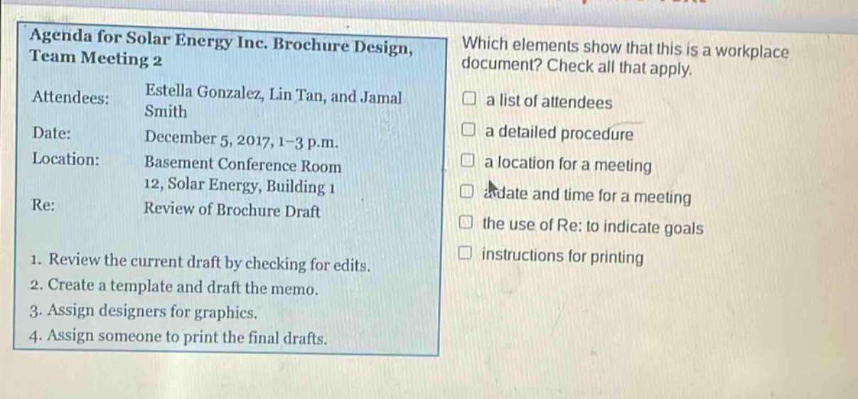 agenda for solar energy inc. brochure design, team meeting 2\nattendees: estella gonzalez, lin tan, and jamal smith\ndate: december 5, 2017, 1 - 3 p.m.\nlocation: basement conference room 12, solar energy, building 1\nre: review of brochure draft\n1. review the current draft by checking for edits.\n2. create a template and draft the memo.\n3. assign designers for graphics.\n4. assign someone to print the final drafts.\nwhich elements show that this is a workplace document? check all that apply.\n□ a list of attendees\n□ a detailed procedure\n□ a location for a meeting\n□ a date and time for a meeting\n□ the use of re: to indicate goals\n□ instructions for printing