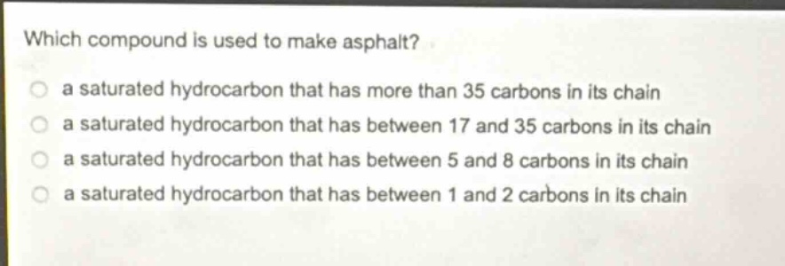 which compound is used to make asphalt?\n a saturated hydrocarbon that has more than 35 carbons in its chain\n a saturated hydrocarbon that has between 17 and 35 carbons in its chain\n a saturated hydrocarbon that has between 5 and 8 carbons in its chain\n a saturated hydrocarbon that has between 1 and 2 carbons in its chain