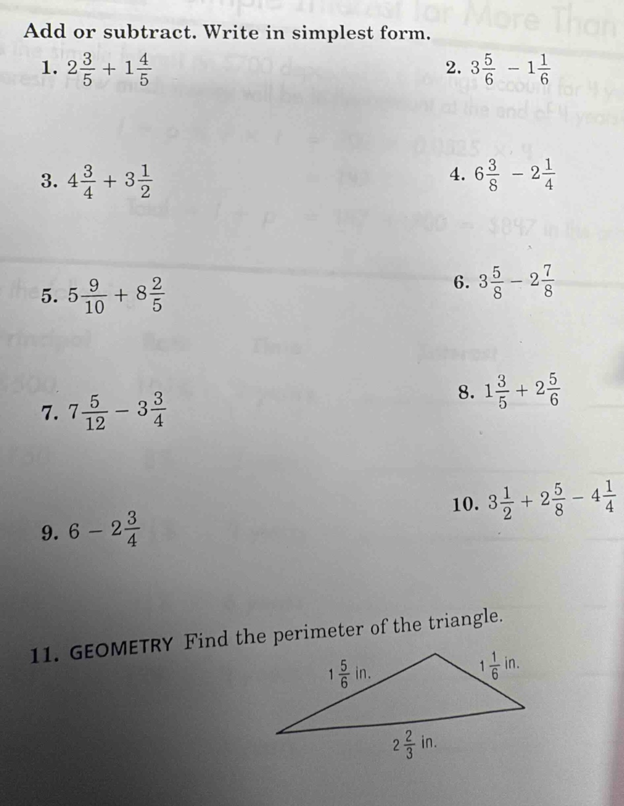 add or subtract. write in simplest form.\n1. $2\\frac{3}{5}+1\\frac{4}{5}$\n2. $3\\frac{5}{6}-1\\frac{1}{6}$\n3. $4\\frac{3}{4}+3\\frac{1}{2}$\n4. $6\\frac{3}{8}-2\\frac{1}{4}$\n5. $5\\frac{9}{10}+8\\frac{2}{5}$\n6. $3\\frac{5}{8}-2\\frac{7}{8}$\n7. $7\\frac{5}{12}-3\\frac{3}{4}$\n8. $1\\frac{3}{5}+2\\frac{5}{6}$\n9. $6 - 2\\frac{3}{4}$\n10. $3\\frac{1}{2}+2\\frac{5}{8}-4\\frac{1}{4}$\n11. geometry find the perimeter of the triangle.