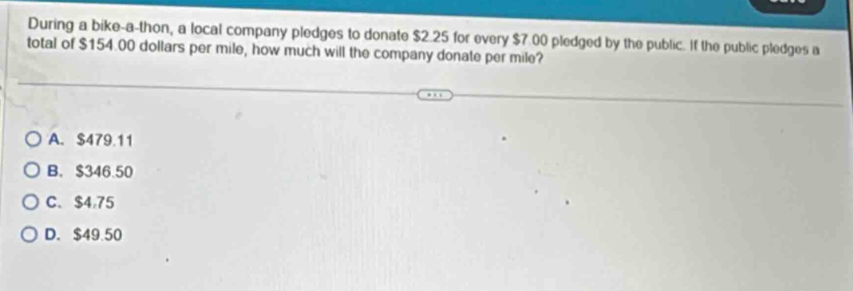 during a bike - a - thon, a local company pledges to donate $2.25 for every $7.00 pledged by the public. if the public pledges a total of $154.00 dollars per mile, how much will the company donate per mile?\n\na. $479.11\nb. $346.50\nc. $4.75\nd. $49.50