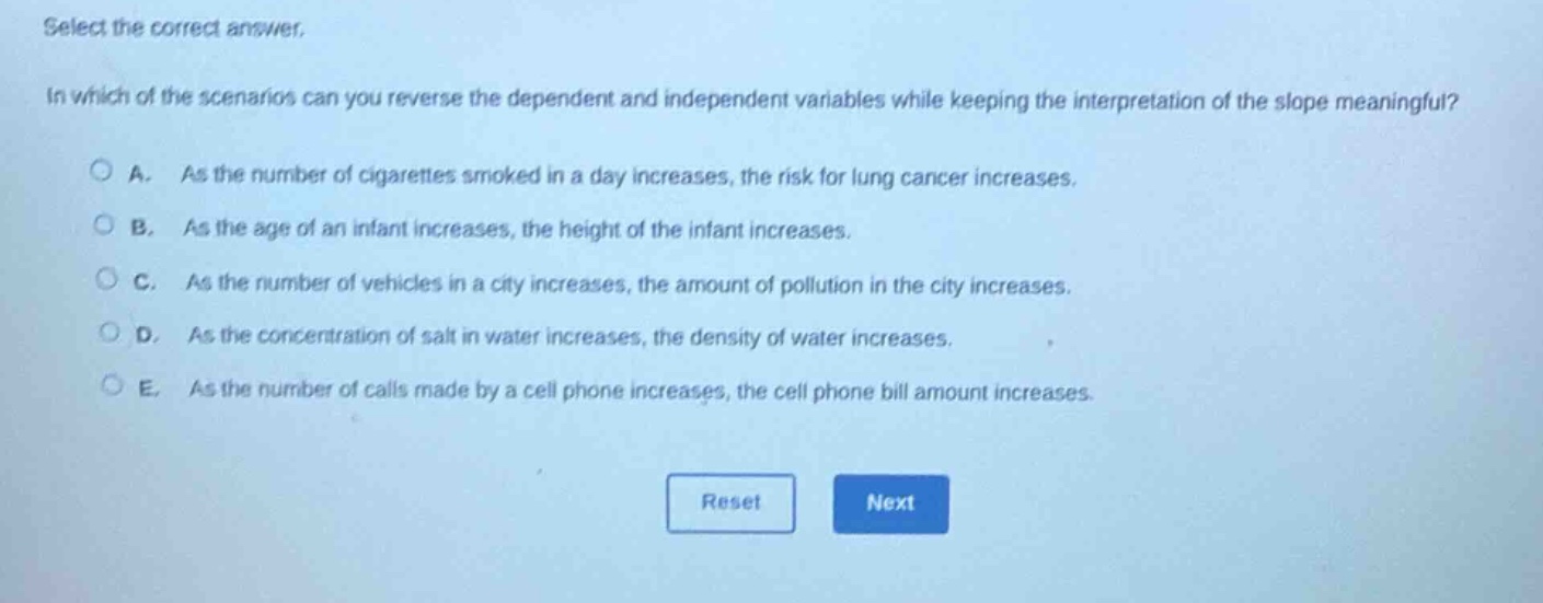 select the correct answer.\nin which of the scenarios can you reverse the dependent and independent variables while keeping the interpretation of the slope meaningful?\na. as the number of cigarettes smoked in a day increases, the risk for lung cancer increases.\nb. as the age of an infant increases, the height of the infant increases.\nc. as the number of vehicles in a city increases, the amount of pollution in the city increases.\nd. as the concentration of salt in water increases, the density of water increases.\ne. as the number of calls made by a cell phone increases, the cell phone bill amount increases.