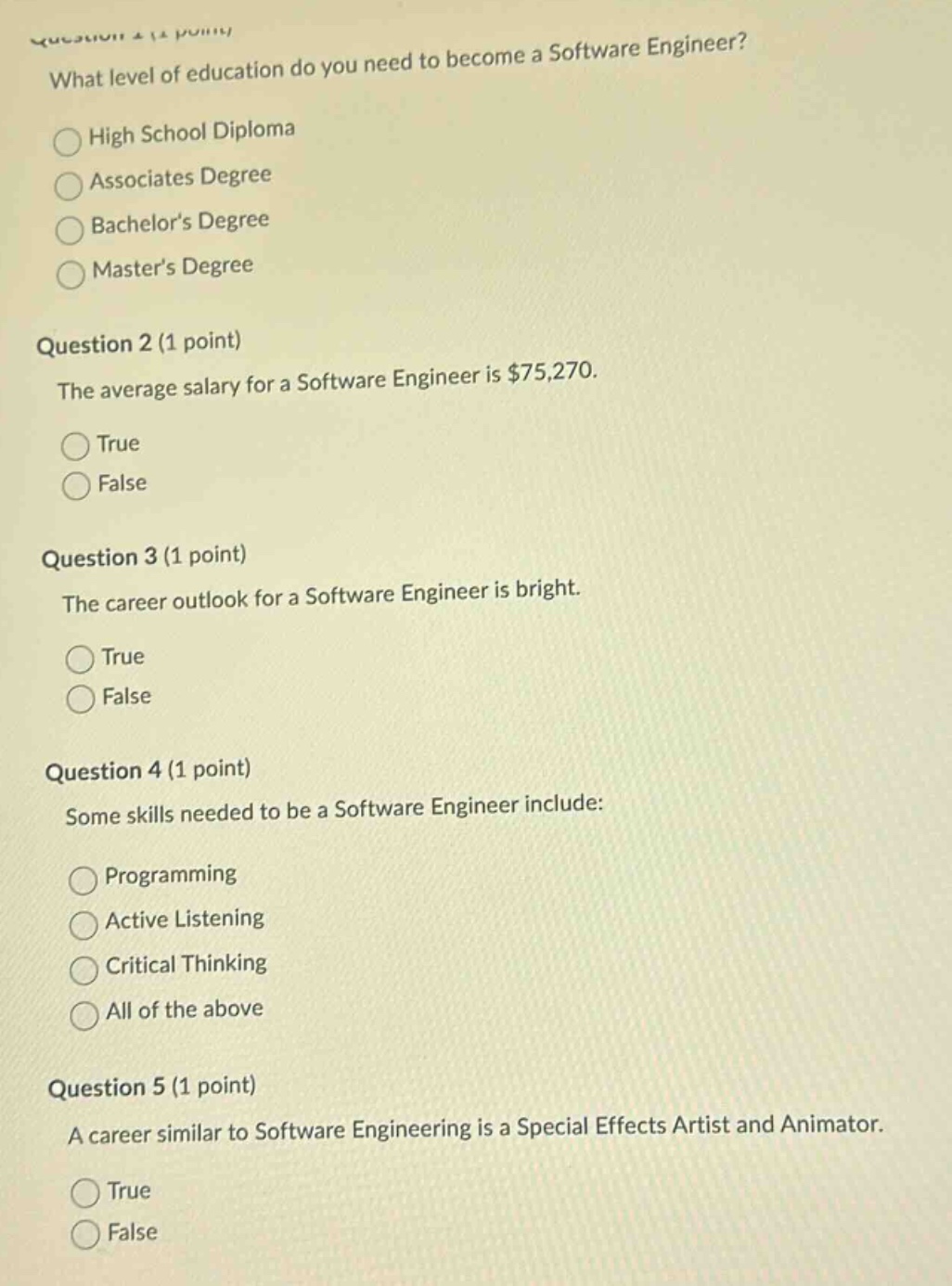 question 1 (1 point)\nwhat level of education do you need to become a software engineer?\nhigh school diploma\nassociates degree\nbachelors degree\nmasters degree\nquestion 2 (1 point)\nthe average salary for a software engineer is $75,270.\ntrue\nfalse\nquestion 3 (1 point)\nthe career outlook for a software engineer is bright.\ntrue\nfalse\nquestion 4 (1 point)\nsome skills needed to be a software engineer include:\nprogramming\nactive listening\ncritical thinking\nall of the above\nquestion 5 (1 point)\na career similar to software engineering is a special effects artist and animator.\ntrue\nfalse