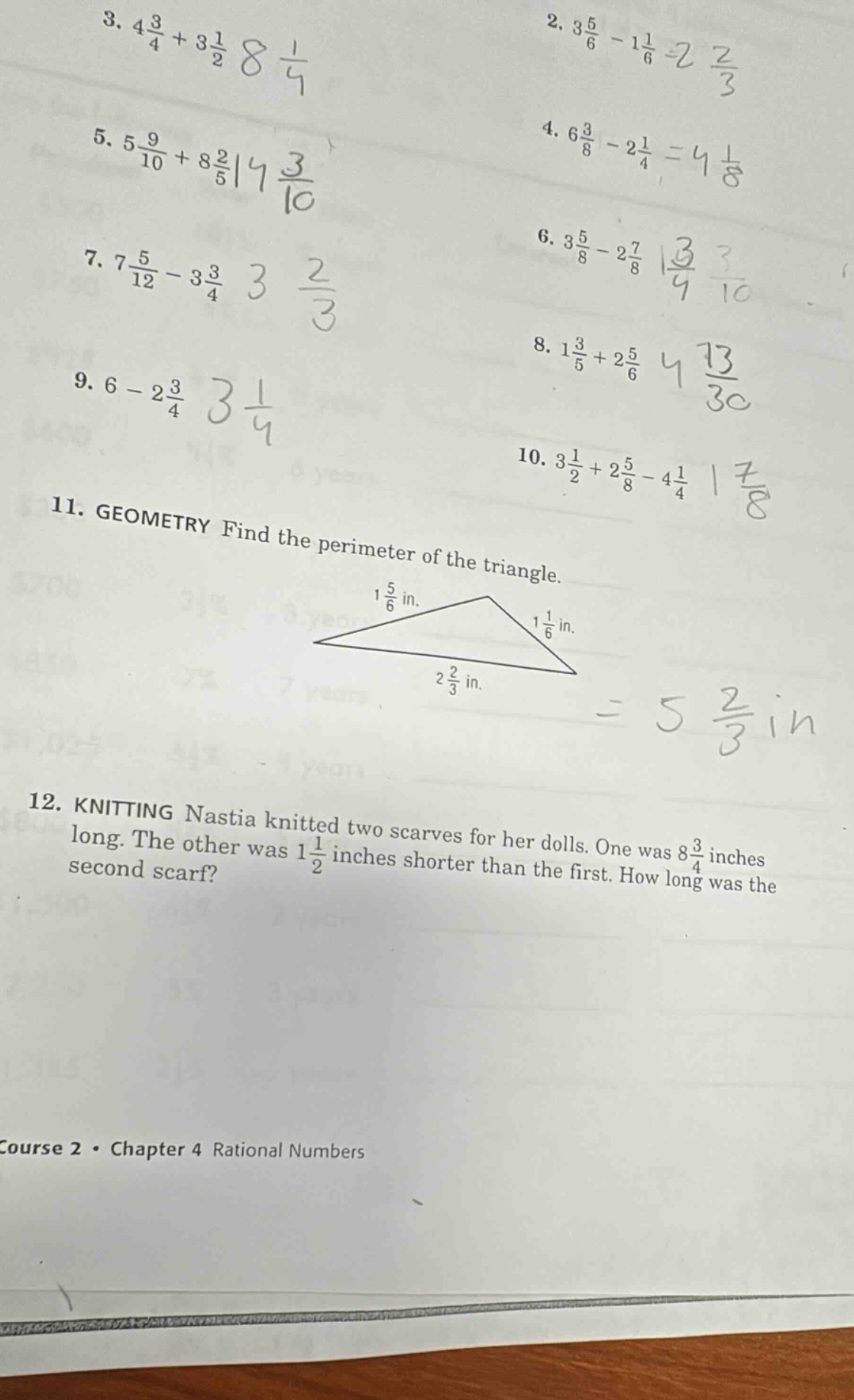 3. $4\\frac{3}{4}+3\\frac{1}{2}$ 8 $\\frac{1}{4}$\n2. $3\\frac{5}{6}-1\\frac{1}{6}=2\\frac{2}{3}$\n5. $5\\frac{9}{10}+8\\frac{2}{5}$ 14 $\\frac{3}{10}$\n4. $6\\frac{3}{8}-2\\frac{1}{4}=4\\frac{1}{8}$\n7. $7\\frac{5}{12}-3\\frac{3}{4}$ 3 $\\frac{2}{3}$\n6. $3\\frac{5}{8}-2\\frac{7}{8}$ 1 $\\frac{3}{4}$ 3 $\\frac{1}{10}$\n9. $6 - 2\\frac{3}{4}$ 3 $\\frac{1}{4}$\n8. $1\\frac{3}{5}+2\\frac{5}{6}$ 4 $\\frac{13}{30}$\n10. $3\\frac{1}{2}+2\\frac{5}{8}-4\\frac{1}{4}$ 1 $\\frac{7}{8}$\n11. geometry find the perimeter of the triangle.\n1 $\\frac{5}{6}$ in.\n1 $\\frac{1}{6}$ in.\n2 $\\frac{2}{3}$ in.\n= 5 $\\frac{2}{3}$ in\n12. knitting nastia knitted two scarves for her dolls. one was 8 $\\frac{3}{4}$ inches long. the other was 1 $\\frac{1}{2}$ inches shorter than the first. how long was the second scarf?\ncourse 2 · chapter 4 rational numbers