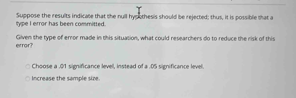 suppose the results indicate that the null hypothesis should be rejected; thus, it is possible that a type i error has been committed. given the type of error made in this situation, what could researchers do to reduce the risk of this error? choose a.01 significance level, instead of a.05 significance level. increase the sample size.