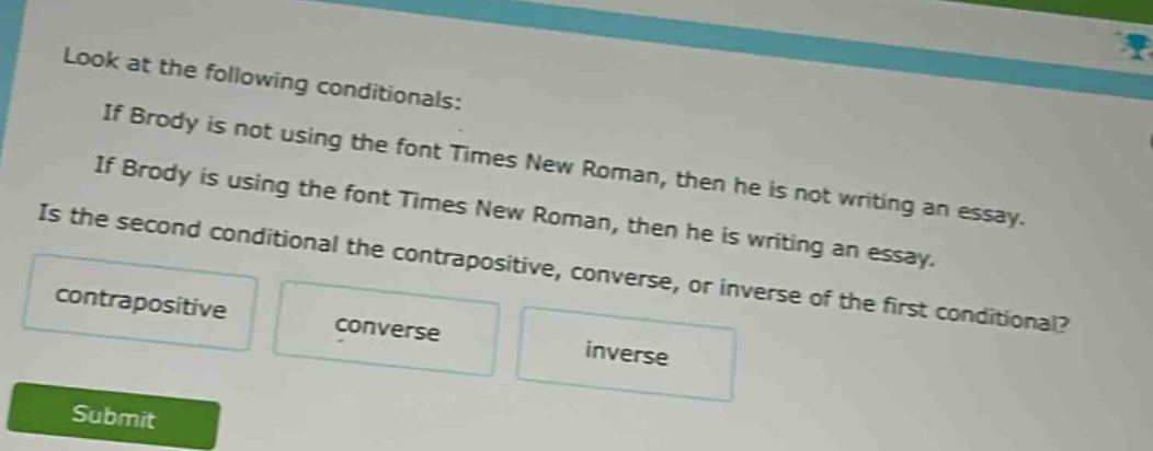 look at the following conditionals: if brody is not using the font times new roman, then he is not writing an essay. if brody is using the font times new roman, then he is writing an essay. is the second conditional the contrapositive, converse, or inverse of the first conditional? contrapositive converse inverse