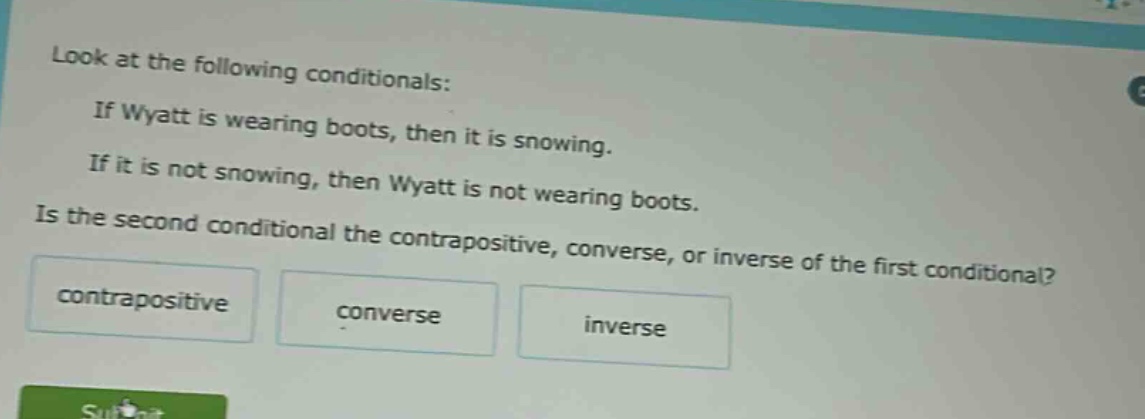 look at the following conditionals: if wyatt is wearing boots, then it is snowing. if it is not snowing, then wyatt is not wearing boots. is the second conditional the contrapositive, converse, or inverse of the first conditional? contrapositive converse inverse