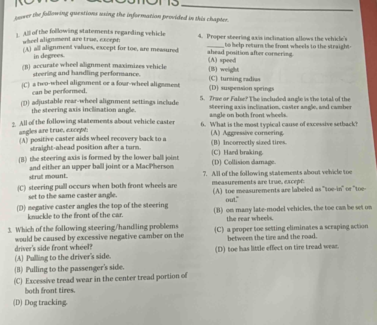 answer the following questions using the information provided in this chapter.\n1. all of the following statements regarding vehicle wheel alignment are true, except:\n(a) all alignment values, except for toe, are measured in degrees.\n(b) accurate wheel alignment maximizes vehicle steering and handling performance.\n(c) a two - wheel alignment or a four - wheel alignment can be performed.\n(d) adjustable rear - wheel alignment settings include the steering axis inclination angle.\n2. all of the following statements about vehicle caster angles are true, except:\n(a) positive caster aids wheel recovery back to a straight - ahead position after a turn.\n(b) the steering axis is formed by the lower ball joint and either an upper ball joint or a macpherson strut mount.\n(c) steering pull occurs when both front wheels are set to the same caster angle.\n(d) negative caster angles the top of the steering knuckle to the front of the car.\n3. which of the following steering/handling problems would be caused by excessive negative camber on the drivers side front wheel?\n(a) pulling to the drivers side.\n(b) pulling to the passengers side.\n(c) excessive tread wear in the center tread portion of both front tires.\n(d) dog tracking.\n4. proper steering axis inclination allows the vehicles ____ to help return the front wheels to the straight - ahead position after cornering.\n(a) speed\n(b) weight\n(c) turning radius\n(d) suspension springs\n5. true or false? the included angle is the total of the steering axis inclination, caster angle, and camber angle on both front wheels.\n6. what is the most typical cause of excessive setback?\n(a) aggressive cornering.\n(b) incorrectly sized tires.\n(c) hard braking.\n(d) collision damage.\n7. all of the following statements about vehicle toe measurements are true, except:\n(a) toe measurements are labeled as \toe - in\ or \toe - out.\\n(b) on many late - model vehicles, the toe can be set on the rear wheels.\n(c) a proper toe setting eliminates a scraping action between the tire and the road.\n(d) toe has little effect on tire tread wear.