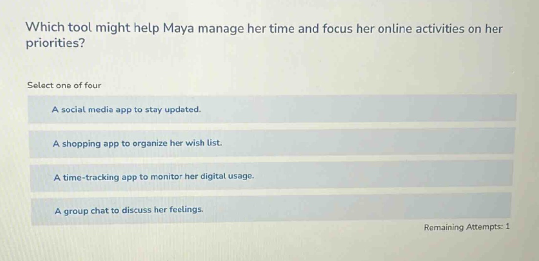 which tool might help maya manage her time and focus her online activities on her priorities? select one of four a social media app to stay updated. a shopping app to organize her wish list. a time - tracking app to monitor her digital usage. a group chat to discuss her feelings. remaining attempts: 1