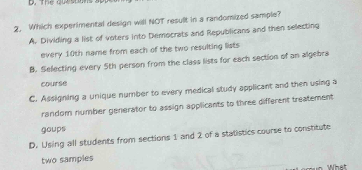 2. which experimental design will not result in a randomized sample? a. dividing a list of voters into democrats and republicans and then selecting every 10th name from each of the two resulting lists b. selecting every 5th person from the class lists for each section of an algebra course c. assigning a unique number to every medical study applicant and then using a random number generator to assign applicants to three different treatment goups d. using all students from sections 1 and 2 of a statistics course to constitute two samples