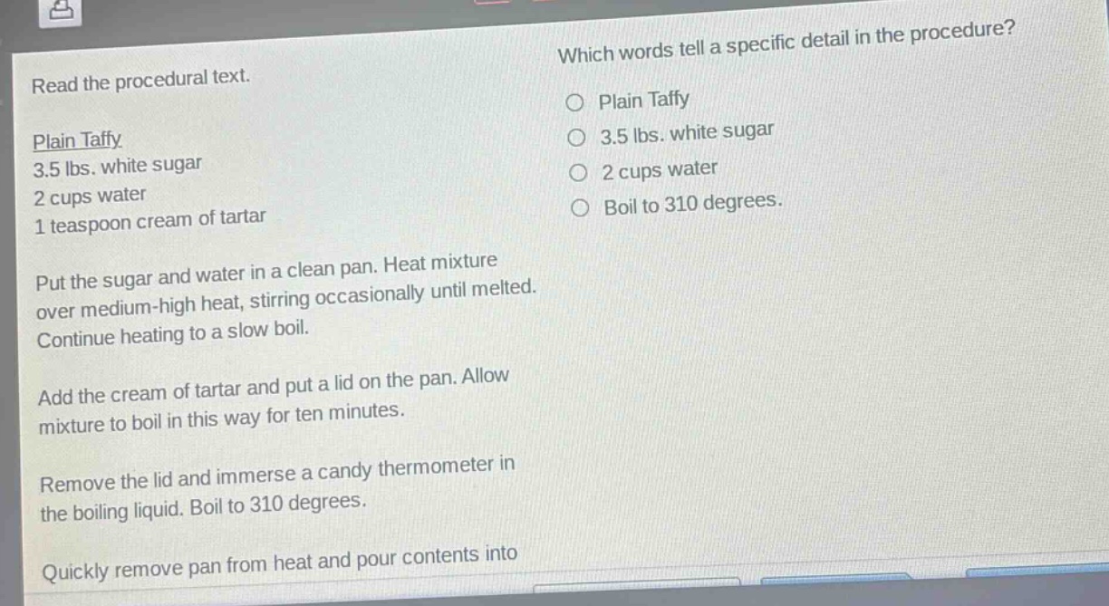 read the procedural text. which words tell a specific detail in the procedure? plain taffy 3.5 lbs. white sugar 2 cups water 1 teaspoon cream of tartar put the sugar and water in a clean pan. heat mixture over medium - high heat, stirring occasionally until melted. continue heating to a slow boil. add the cream of tartar and put a lid on the pan. allow mixture to boil in this way for ten minutes. remove the lid and immerse a candy thermometer in the boiling liquid. boil to 310 degrees. quickly remove pan from heat and pour contents into plain taffy 3.5 lbs. white sugar 2 cups water boil to 310 degrees.