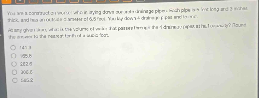 you are a construction worker who is laying down concrete drainage pipes. each pipe is 5 feet long and 3 inches thick, and has an outside diameter of 6.5 feet. you lay down 4 drainage pipes end to end. at any given time, what is the volume of water that passes through the 4 drainage pipes at half capacity? round the answer to the nearest tenth of a cubic foot. 141.3 165.8 282.6 306.6 565.2