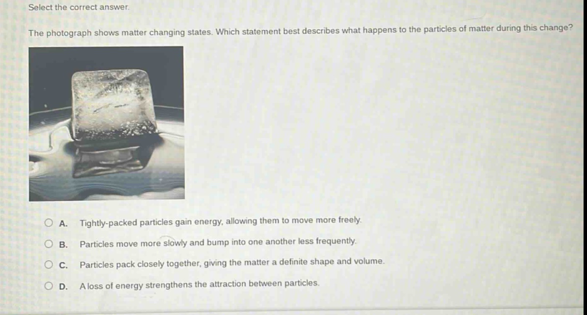 select the correct answer.\nthe photograph shows matter changing states. which statement best describes what happens to the particles of matter during this change?\na. tightly - packed particles gain energy, allowing them to move more freely.\nb. particles move more slowly and bump into one another less frequently.\nc. particles pack closely together, giving the matter a definite shape and volume.\nd. a loss of energy strengthens the attraction between particles.