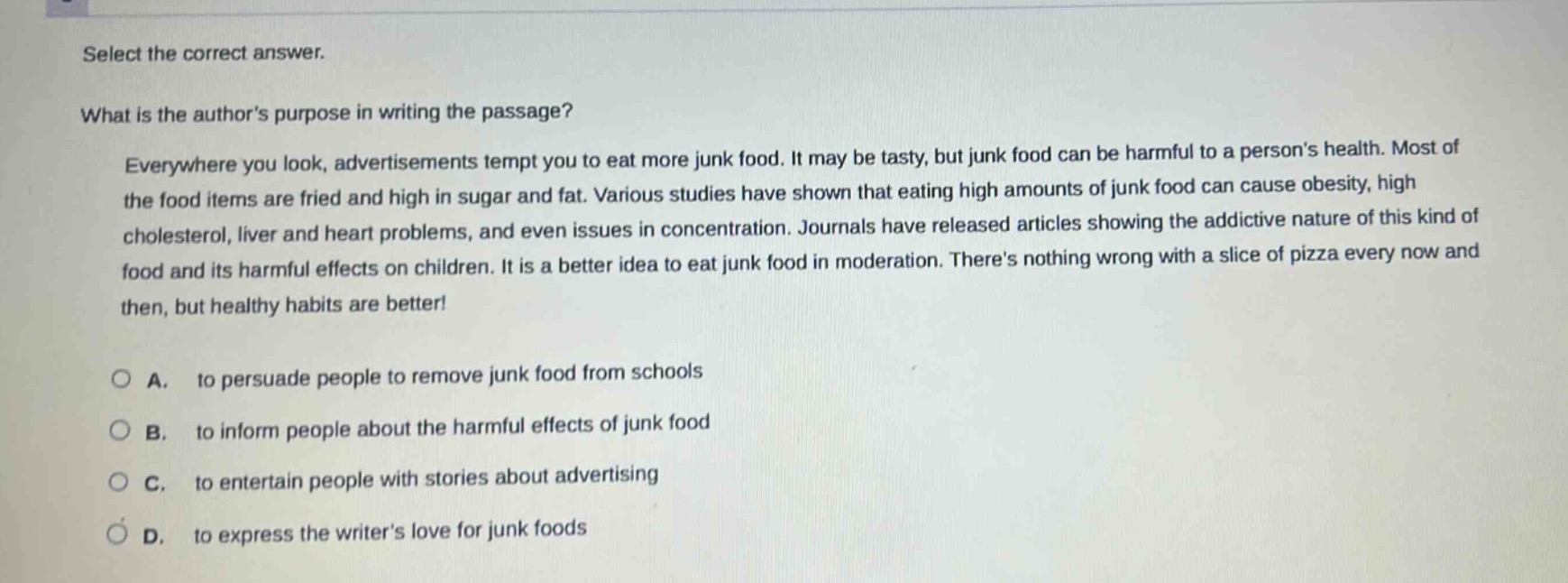 select the correct answer.\nwhat is the authors purpose in writing the passage?\neverywhere you look, advertisements tempt you to eat more junk food. it may be tasty, but junk food can be harmful to a persons health. most of the food items are fried and high in sugar and fat. various studies have shown that eating high amounts of junk food can cause obesity, high cholesterol, liver and heart problems, and even issues in concentration. journals have released articles showing the addictive nature of this kind of food and its harmful effects on children. it is a better idea to eat junk food in moderation. theres nothing wrong with a slice of pizza every now and then, but healthy habits are better!\na. to persuade people to remove junk food from schools\nb. to inform people about the harmful effects of junk food\nc. to entertain people with stories about advertising\nd. to express the writers love for junk foods
