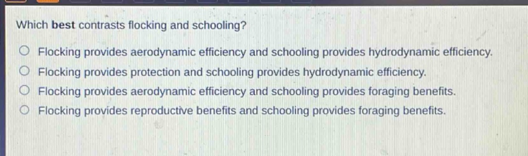 which best contrasts flocking and schooling?\nflocking provides aerodynamic efficiency and schooling provides hydrodynamic efficiency.\nflocking provides protection and schooling provides hydrodynamic efficiency.\nflocking provides aerodynamic efficiency and schooling provides foraging benefits.\nflocking provides reproductive benefits and schooling provides foraging benefits.