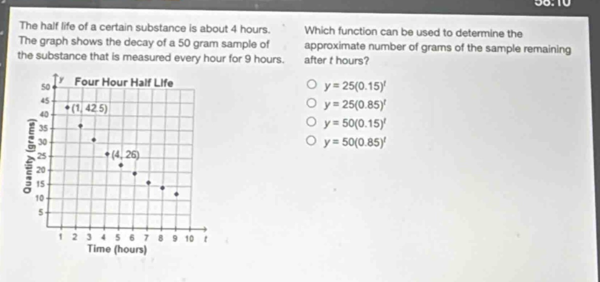 the half - life of a certain substance is about 4 hours. the graph shows the decay of a 50 gram sample of the substance that is measured every hour for 9 hours. which function can be used to determine the approximate number of grams of the sample remaining after t hours? o y = 25(0.15)^t o y = 25(0.85)^t o y = 50(0.15)^t o y = 50(0.85)^t