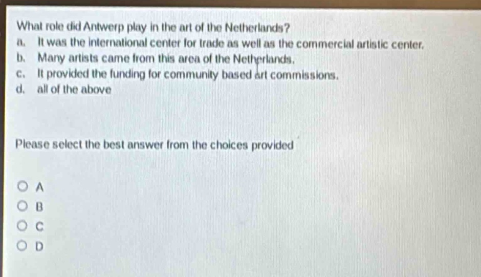 what role did antwerp play in the art of the netherlands?\na. it was the international center for trade as well as the commercial artistic center.\nb. many artists came from this area of the netherlands.\nc. it provided the funding for community based art commissions.\nd. all of the above\nplease select the best answer from the choices provided\no a\no b\no c\no d